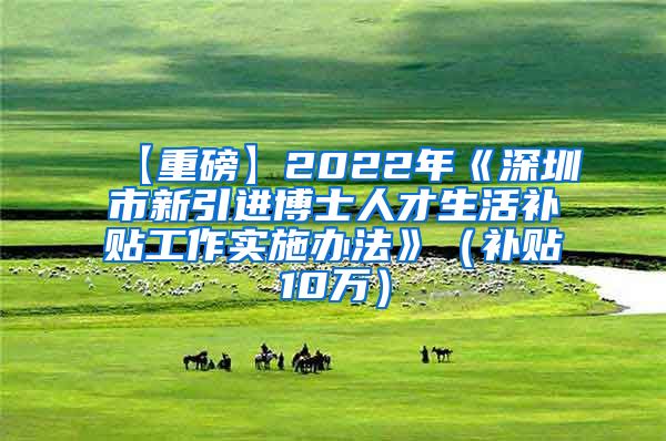 【重磅】2022年《深圳市新引进博士人才生活补贴工作实施办法》（补贴10万）