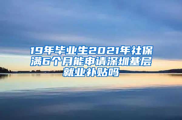 19年毕业生2021年社保满6个月能申请深圳基层就业补贴吗