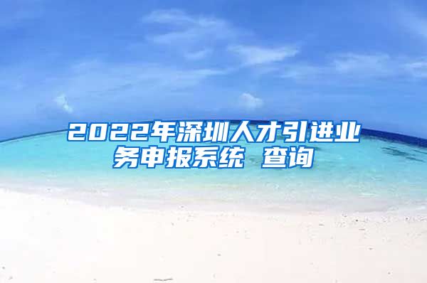 2022年深圳人才引进业务申报系统 查询