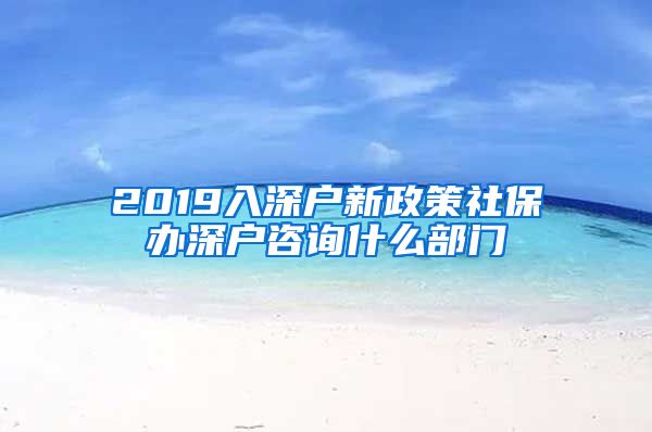 2019入深户新政策社保办深户咨询什么部门