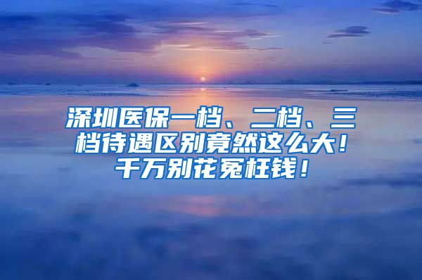 深圳医保一档、二档、三档待遇区别竟然这么大！千万别花冤枉钱！