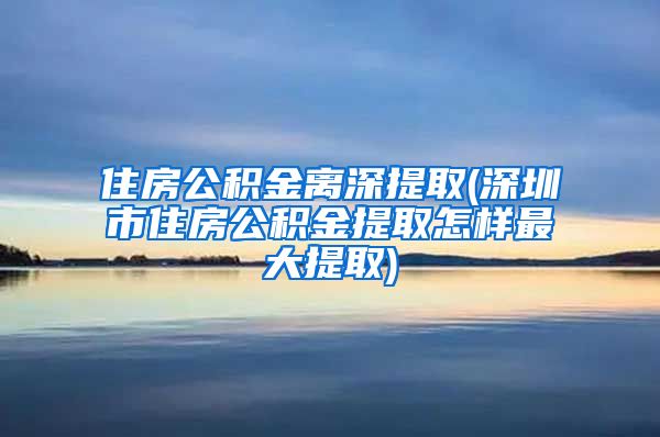 住房公积金离深提取(深圳市住房公积金提取怎样最大提取)