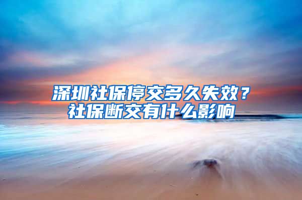 深圳社保停交多久失效？社保断交有什么影响