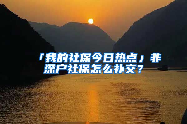 「我的社保今日热点」非深户社保怎么补交？