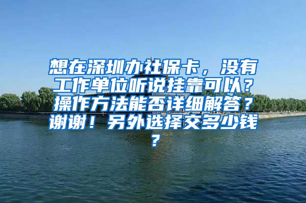 想在深圳办社保卡，没有工作单位听说挂靠可以？操作方法能否详细解答？谢谢！另外选择交多少钱？