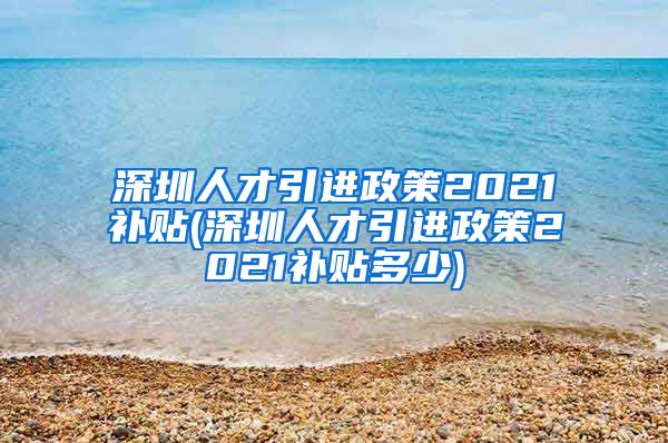 深圳人才引进政策2021补贴(深圳人才引进政策2021补贴多少)