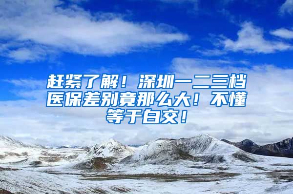 赶紧了解！深圳一二三档医保差别竟那么大！不懂等于白交！