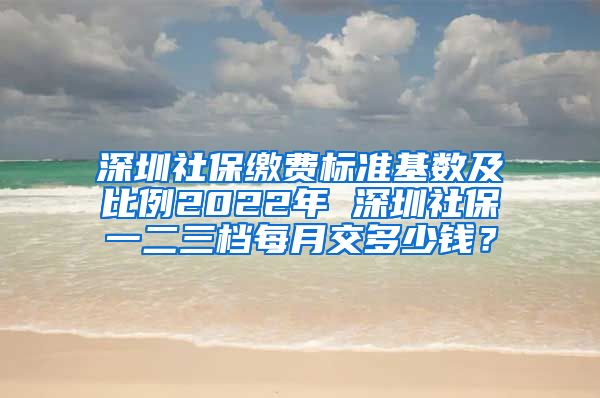 深圳社保缴费标准基数及比例2022年 深圳社保一二三档每月交多少钱？