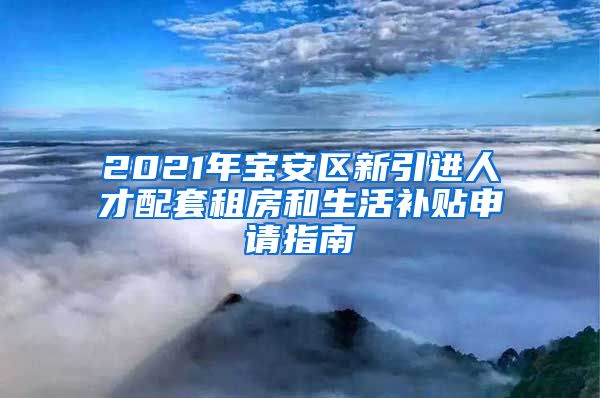 2021年宝安区新引进人才配套租房和生活补贴申请指南