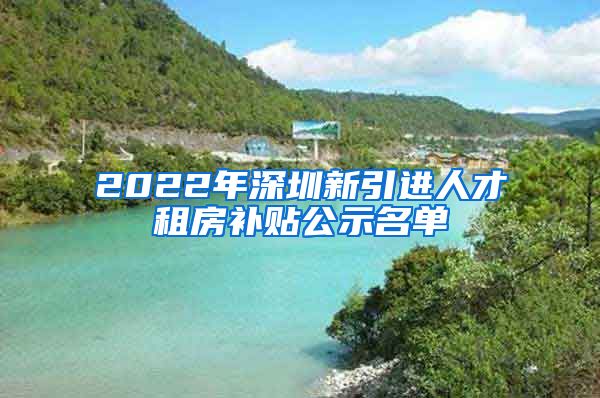 2022年深圳新引进人才租房补贴公示名单