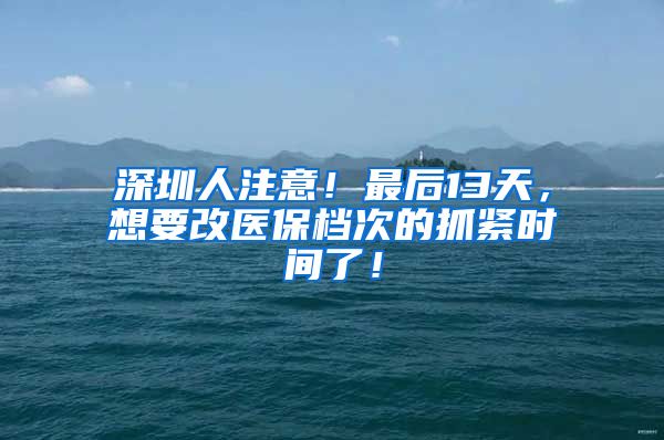 深圳人注意！最后13天，想要改医保档次的抓紧时间了！