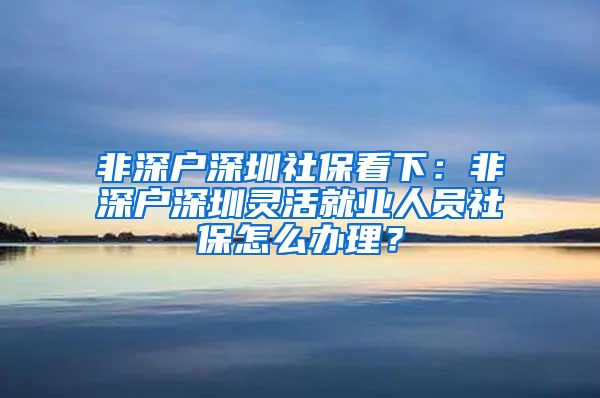 非深户深圳社保看下：非深户深圳灵活就业人员社保怎么办理？