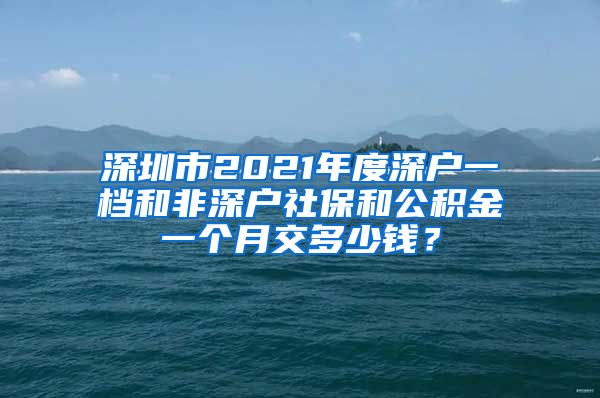 深圳市2021年度深户一档和非深户社保和公积金一个月交多少钱？