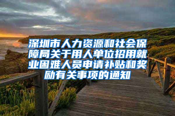 深圳市人力资源和社会保障局关于用人单位招用就业困难人员申请补贴和奖励有关事项的通知