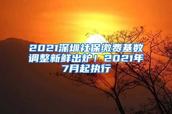 2021深圳社保缴费基数调整新鲜出炉！2021年7月起执行