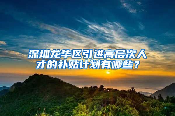 深圳龙华区引进高层次人才的补贴计划有哪些？