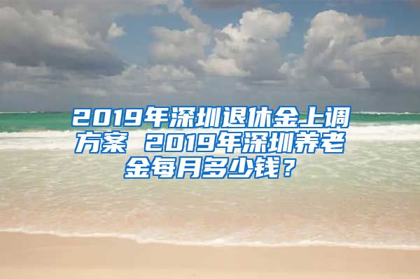 2019年深圳退休金上调方案 2019年深圳养老金每月多少钱？