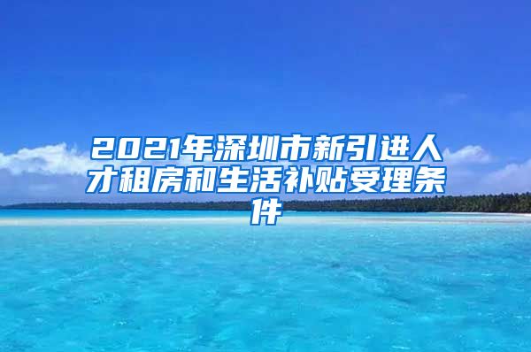 2021年深圳市新引进人才租房和生活补贴受理条件