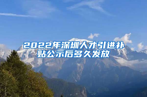 2022年深圳人才引进补贴公示后多久发放