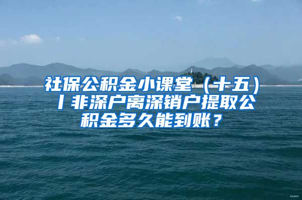 社保公积金小课堂（十五）丨非深户离深销户提取公积金多久能到账？