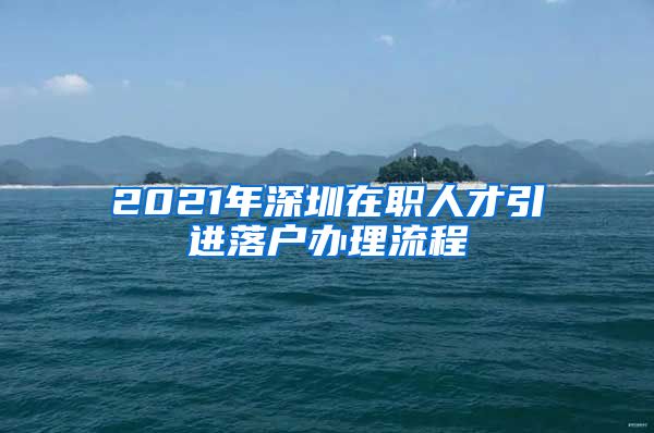 2021年深圳在职人才引进落户办理流程