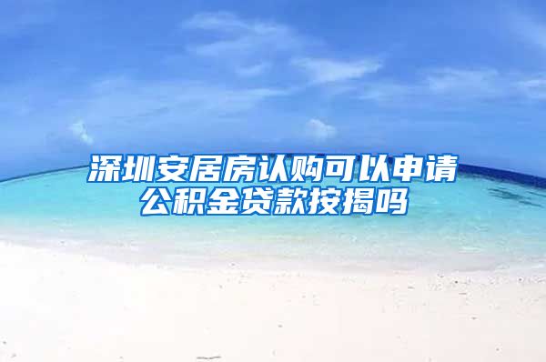 深圳安居房认购可以申请公积金贷款按揭吗