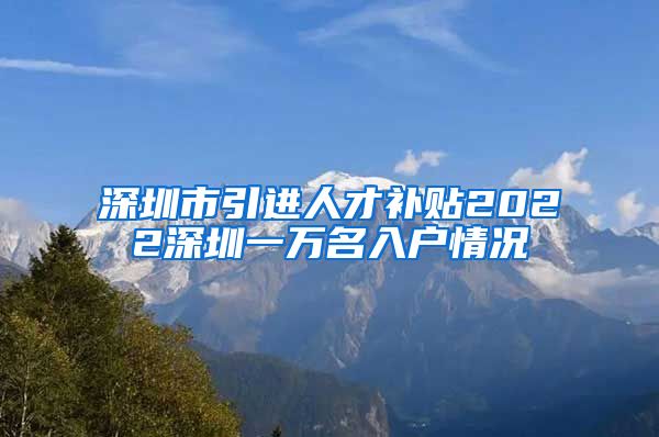 深圳市引进人才补贴2022深圳一万名入户情况