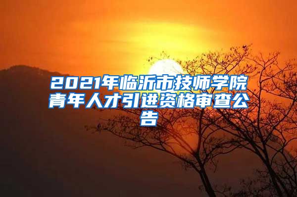 2021年临沂市技师学院青年人才引进资格审查公告