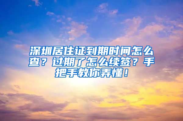 深圳居住证到期时间怎么查？过期了怎么续签？手把手教你弄懂！