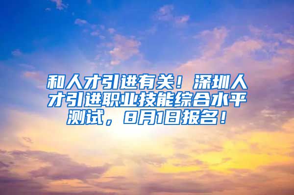 和人才引进有关！深圳人才引进职业技能综合水平测试，8月1日报名！