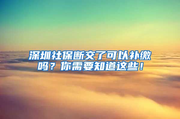 深圳社保断交了可以补缴吗？你需要知道这些！