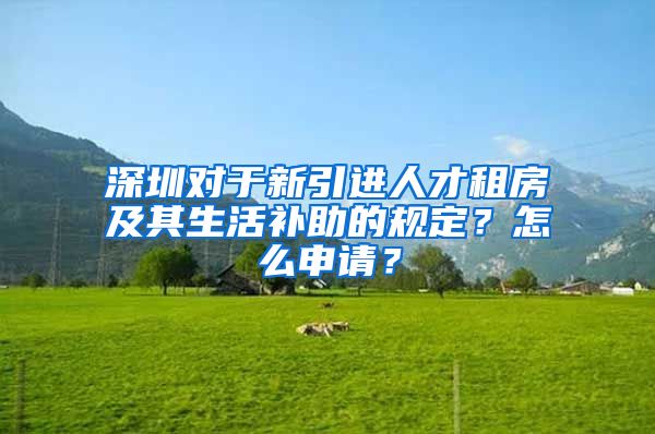 深圳对于新引进人才租房及其生活补助的规定？怎么申请？