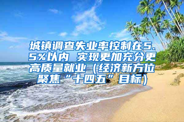 城镇调查失业率控制在5.5%以内 实现更加充分更高质量就业（经济新方位聚焦“十四五”目标）