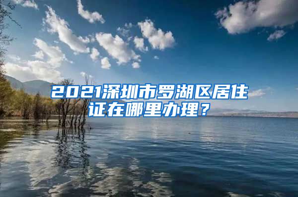 2021深圳市罗湖区居住证在哪里办理？