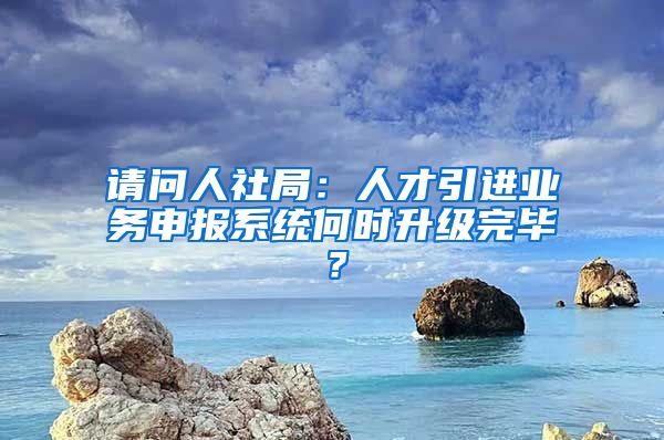 请问人社局：人才引进业务申报系统何时升级完毕？