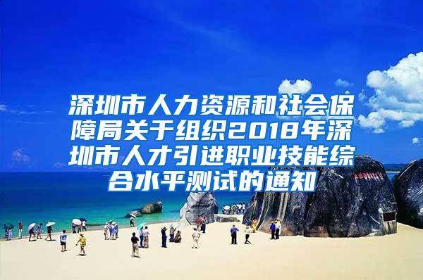 深圳市人力资源和社会保障局关于组织2018年深圳市人才引进职业技能综合水平测试的通知