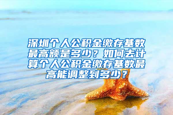 深圳个人公积金缴存基数最高额是多少？如何去计算个人公积金缴存基数最高能调整到多少？