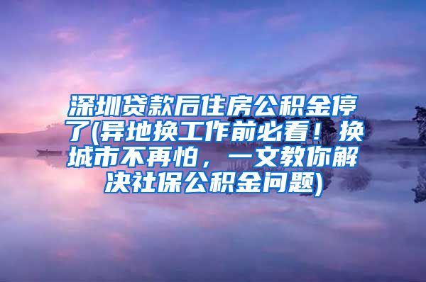 深圳贷款后住房公积金停了(异地换工作前必看！换城市不再怕，一文教你解决社保公积金问题)