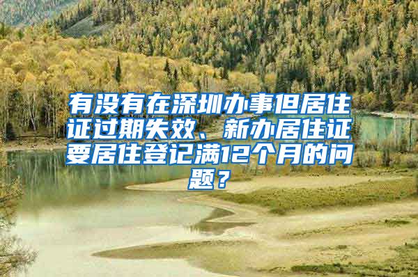 有没有在深圳办事但居住证过期失效、新办居住证要居住登记满12个月的问题？