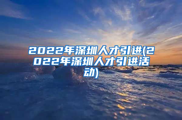 2022年深圳人才引进(2022年深圳人才引进活动)