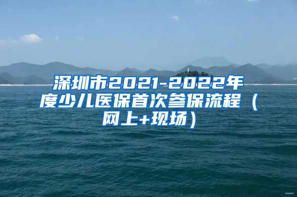 深圳市2021-2022年度少儿医保首次参保流程（网上+现场）