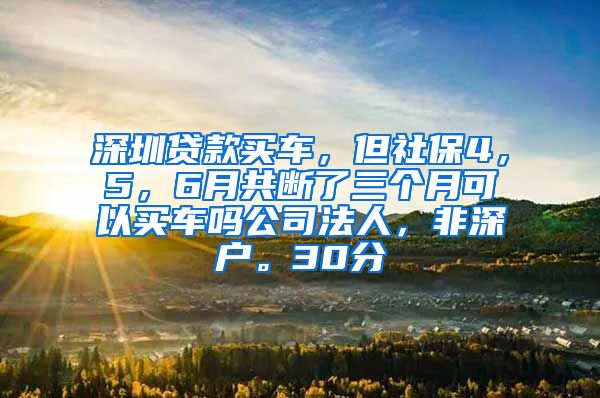 深圳贷款买车，但社保4，5，6月共断了三个月可以买车吗公司法人，非深户。30分