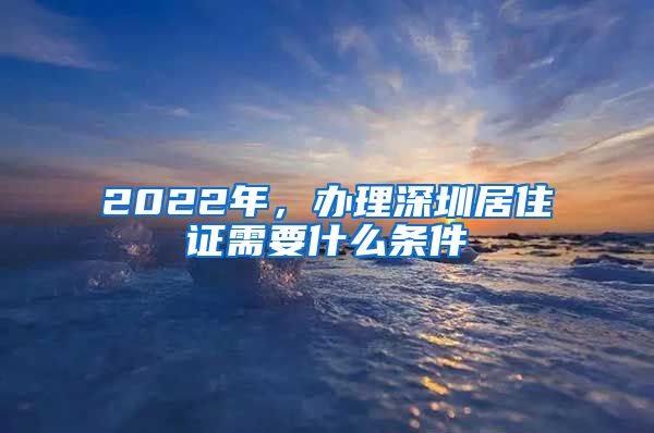 2022年，办理深圳居住证需要什么条件