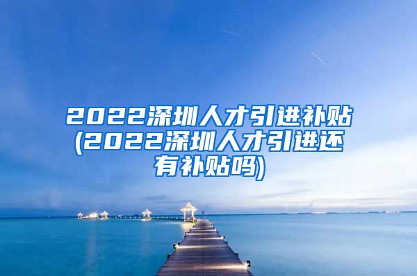 2022深圳人才引进补贴(2022深圳人才引进还有补贴吗)