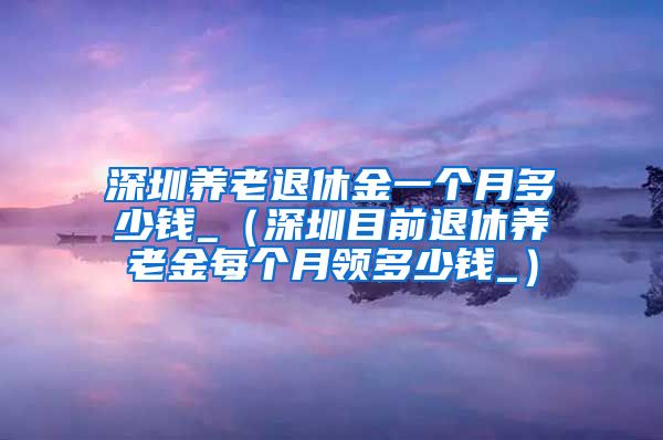 深圳养老退休金一个月多少钱_（深圳目前退休养老金每个月领多少钱_）