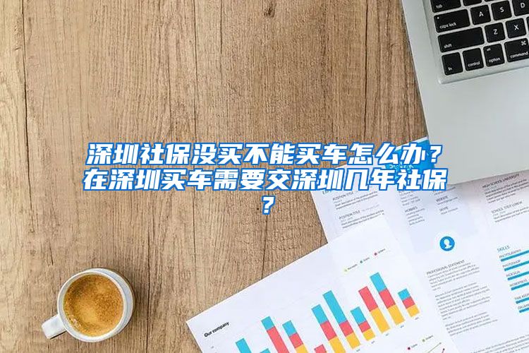 深圳社保没买不能买车怎么办？在深圳买车需要交深圳几年社保？