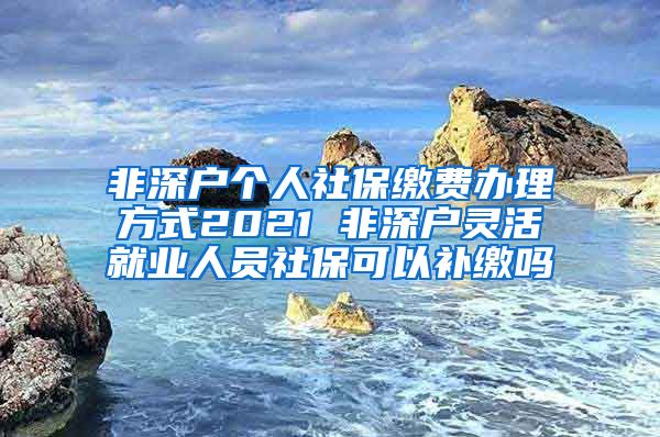 非深户个人社保缴费办理方式2021 非深户灵活就业人员社保可以补缴吗