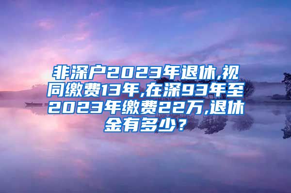 非深户2023年退休,视同缴费13年,在深93年至2023年缴费22万,退休金有多少？