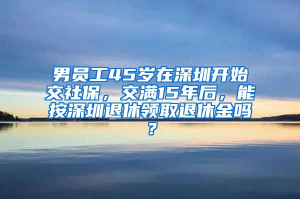 男员工45岁在深圳开始交社保，交满15年后，能按深圳退休领取退休金吗？