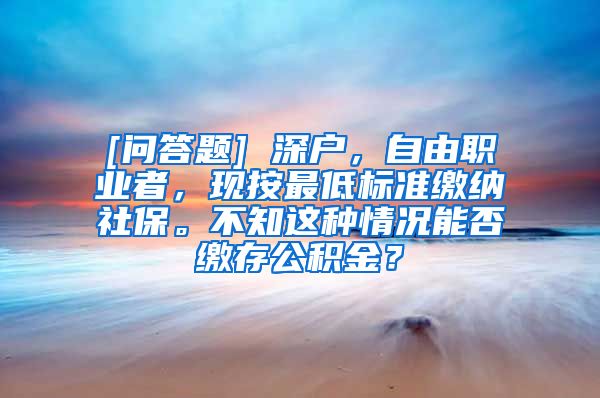 [问答题] 深户，自由职业者，现按最低标准缴纳社保。不知这种情况能否缴存公积金？